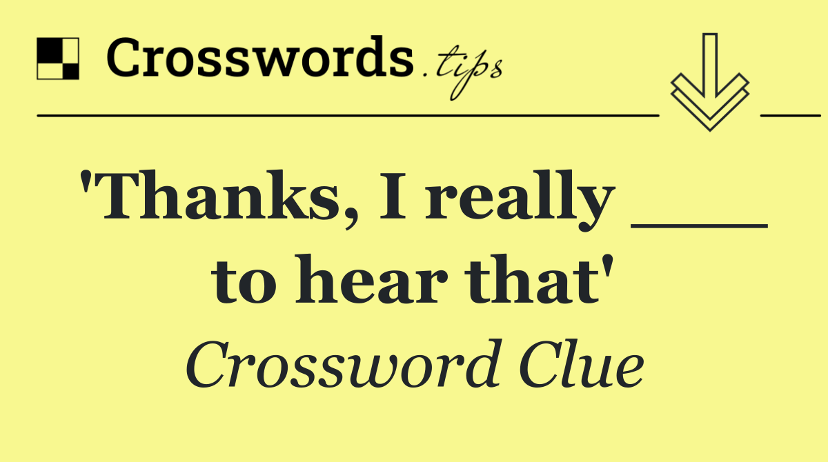 'Thanks, I really ___ to hear that'