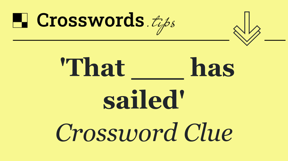 'That ___ has sailed'