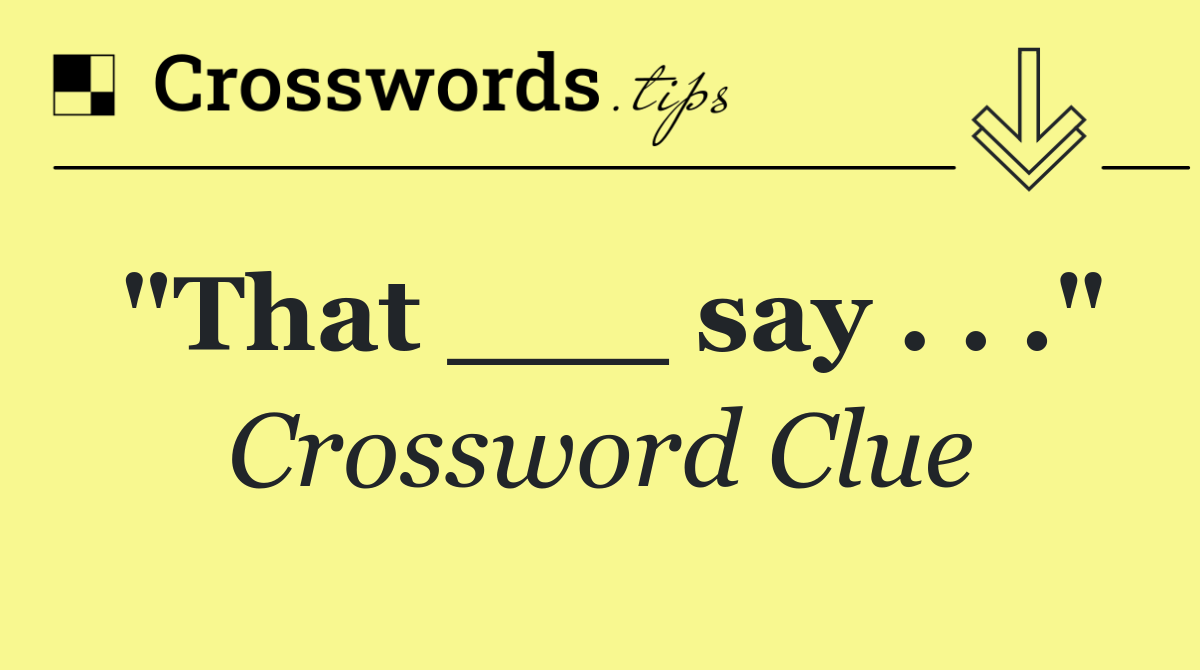 "That ___ say . . ."