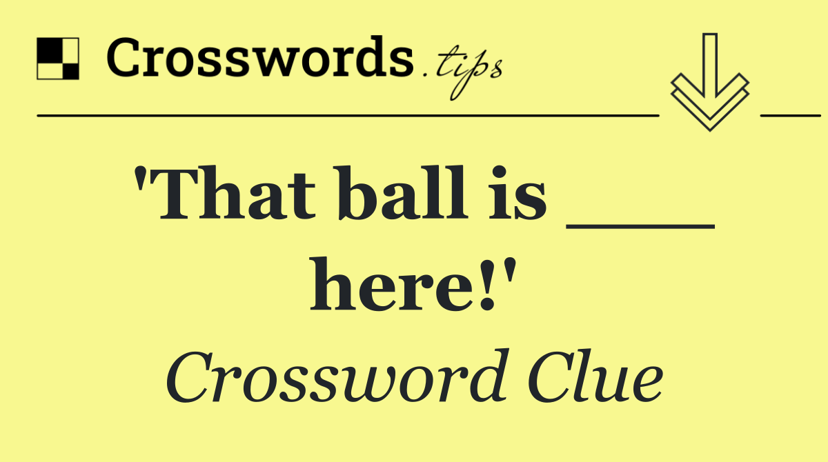 'That ball is ___ here!'