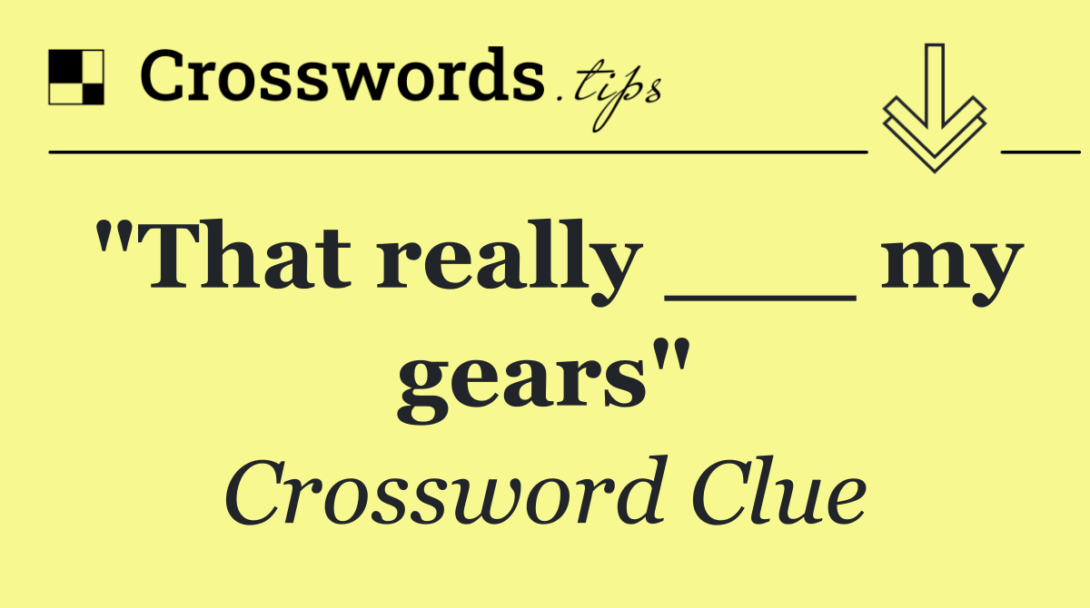 "That really ___ my gears"