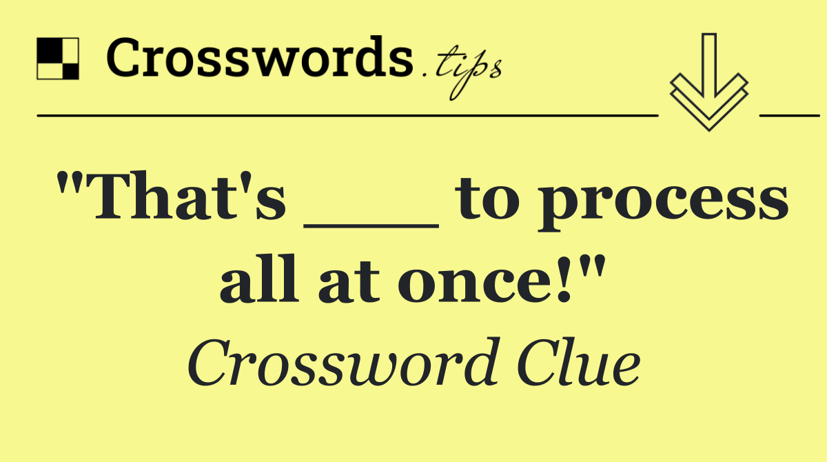 "That's ___ to process all at once!"