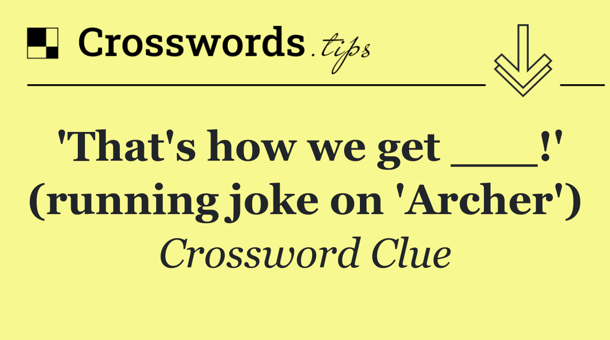 'That's how we get ___!' (running joke on 'Archer')