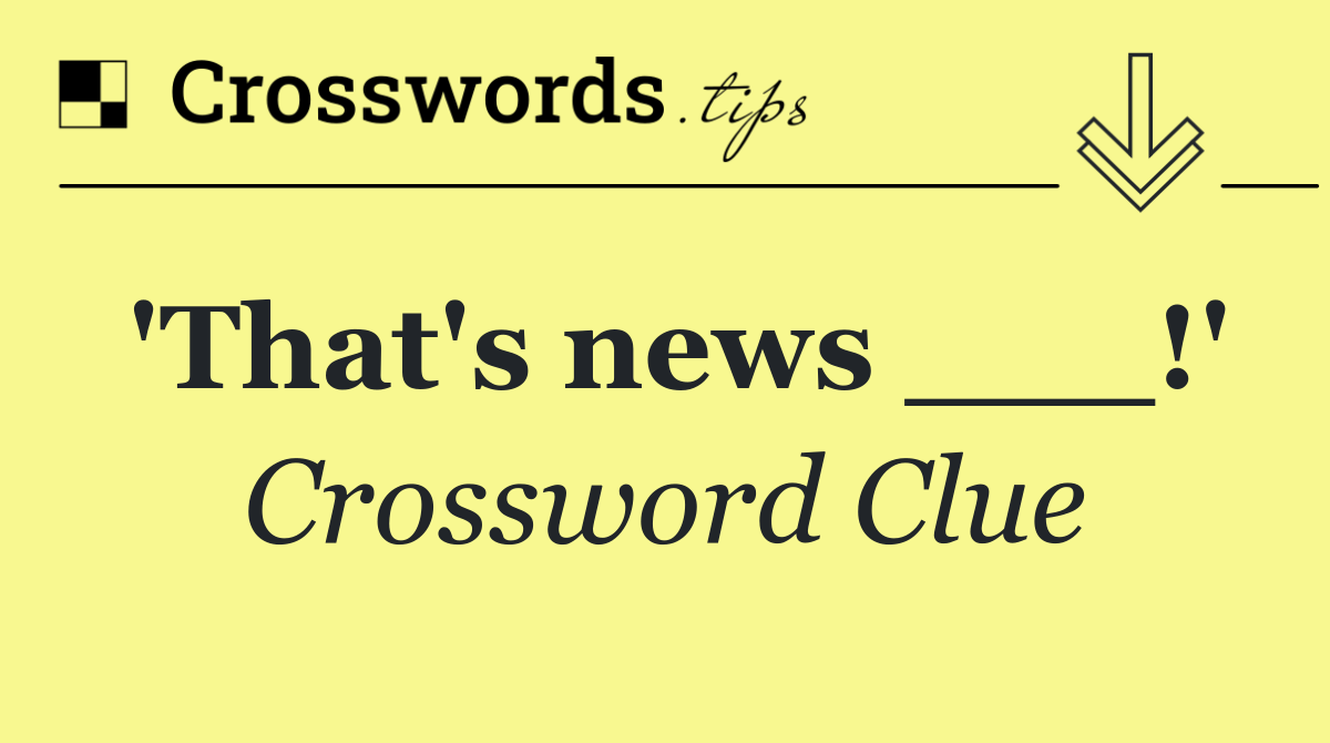 'That's news ___!'