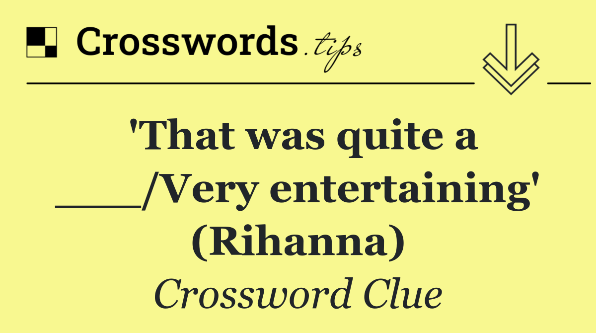 'That was quite a ___/Very entertaining' (Rihanna)
