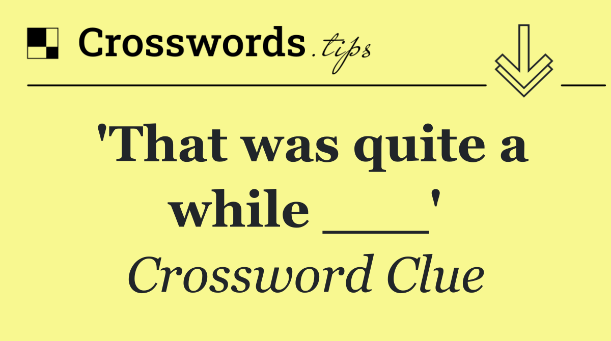 'That was quite a while ___'
