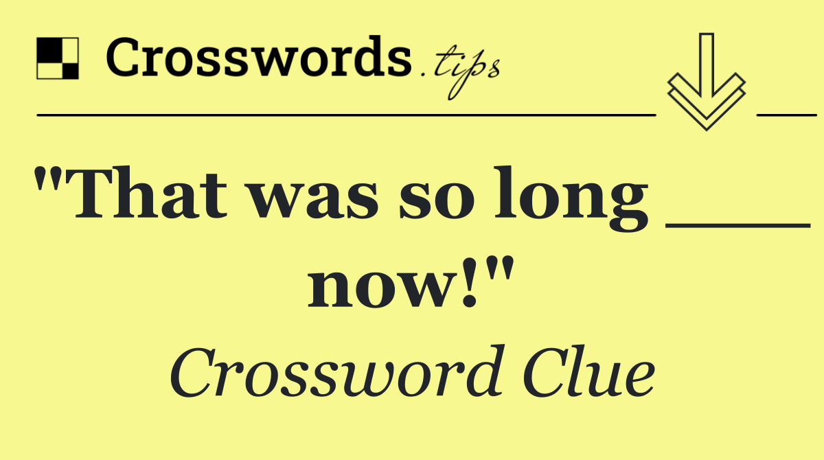 "That was so long ___ now!"
