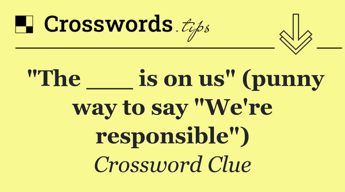 "The ___ is on us" (punny way to say "We're responsible")