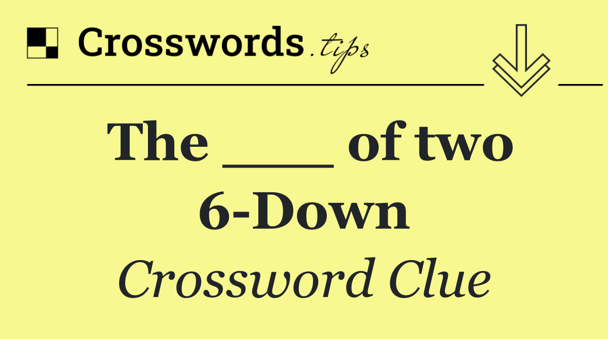 The ___ of two 6 Down