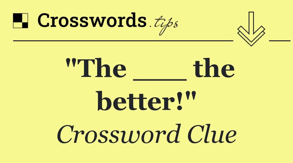"The ___ the better!"