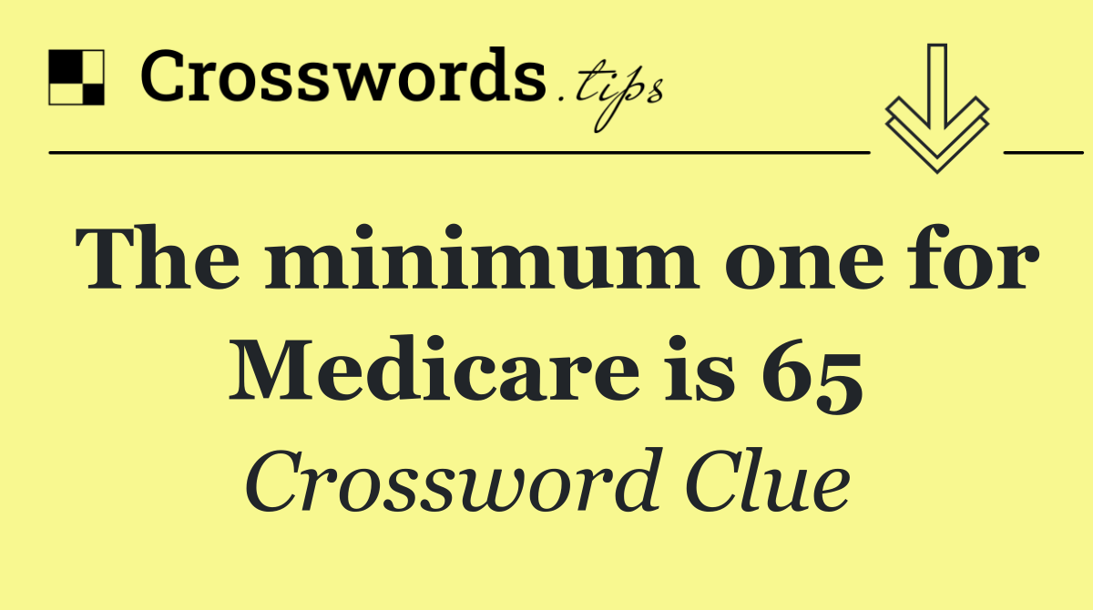 The minimum one for Medicare is 65