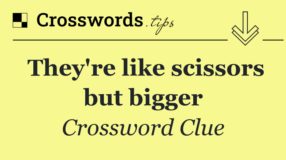 They're like scissors but bigger