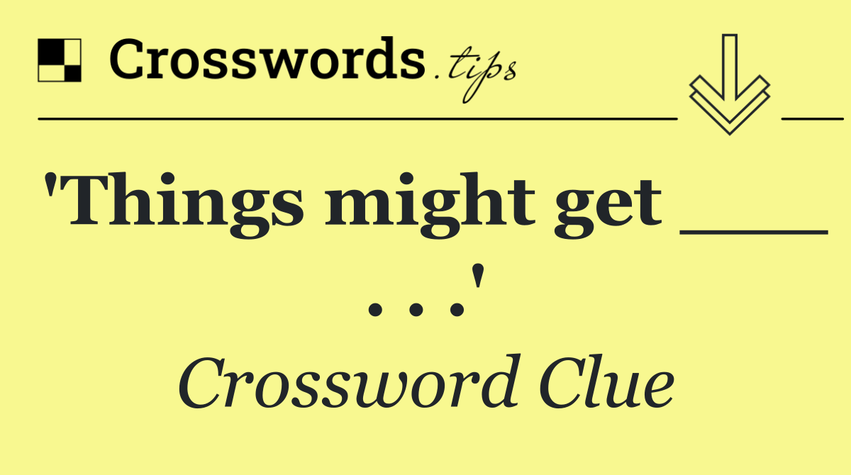 'Things might get ___ . . .'