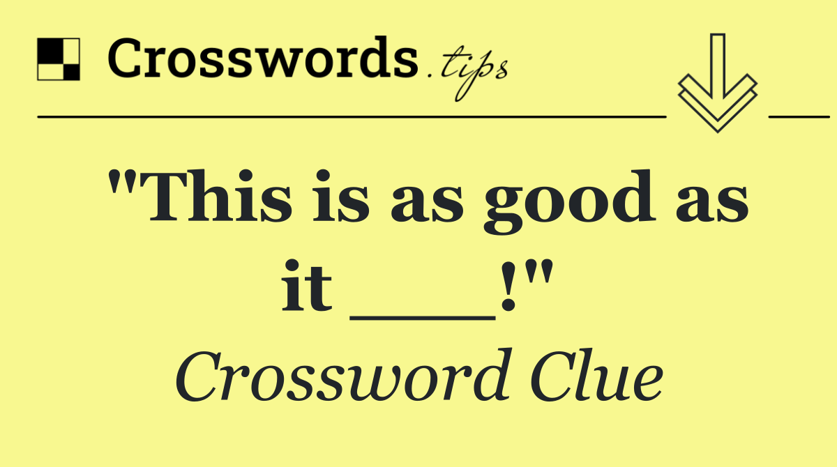 "This is as good as it ___!"