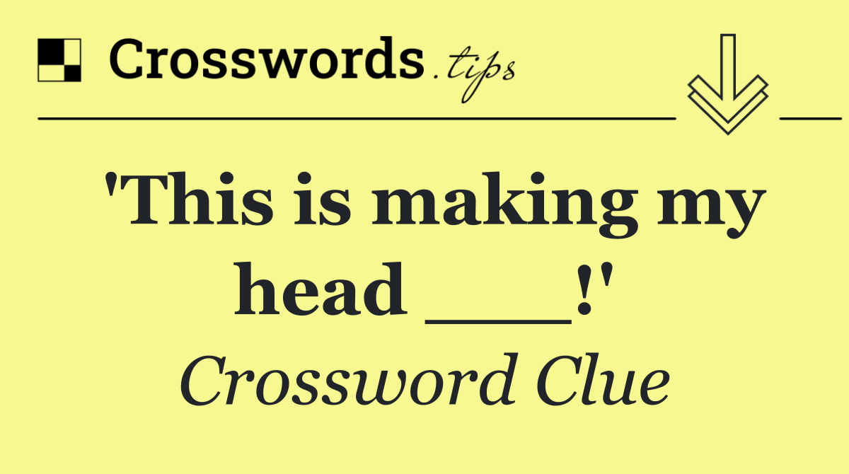 'This is making my head ___!'