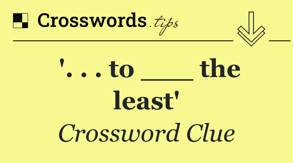 '. . . to ___ the least'