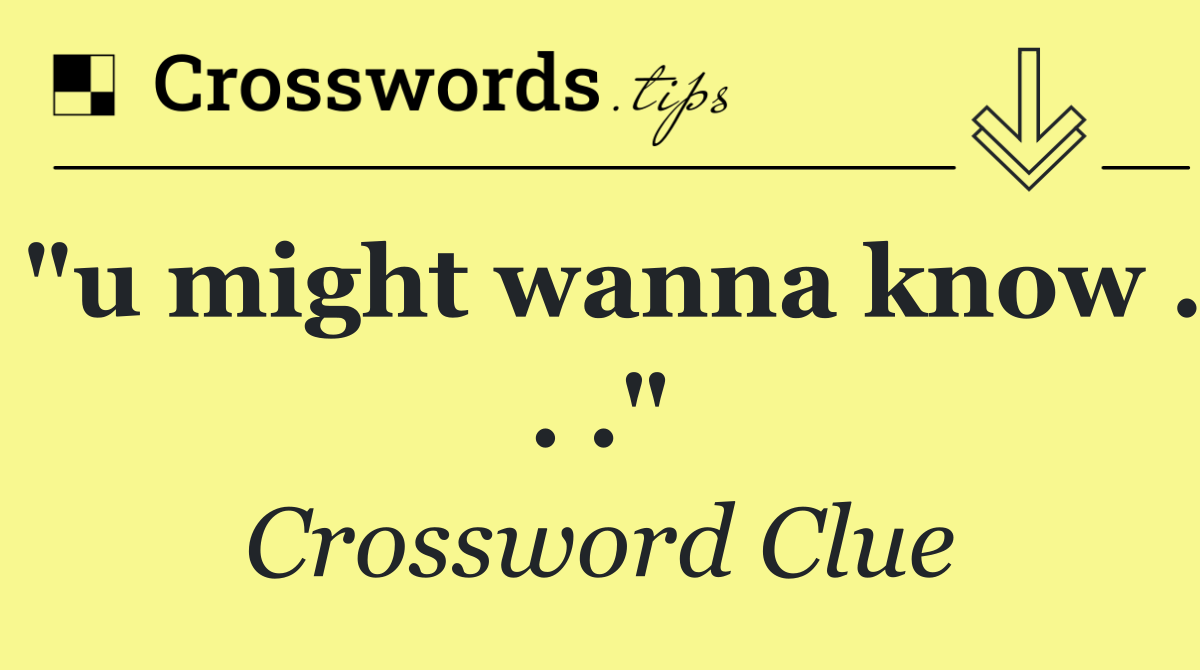 "u might wanna know . . ."