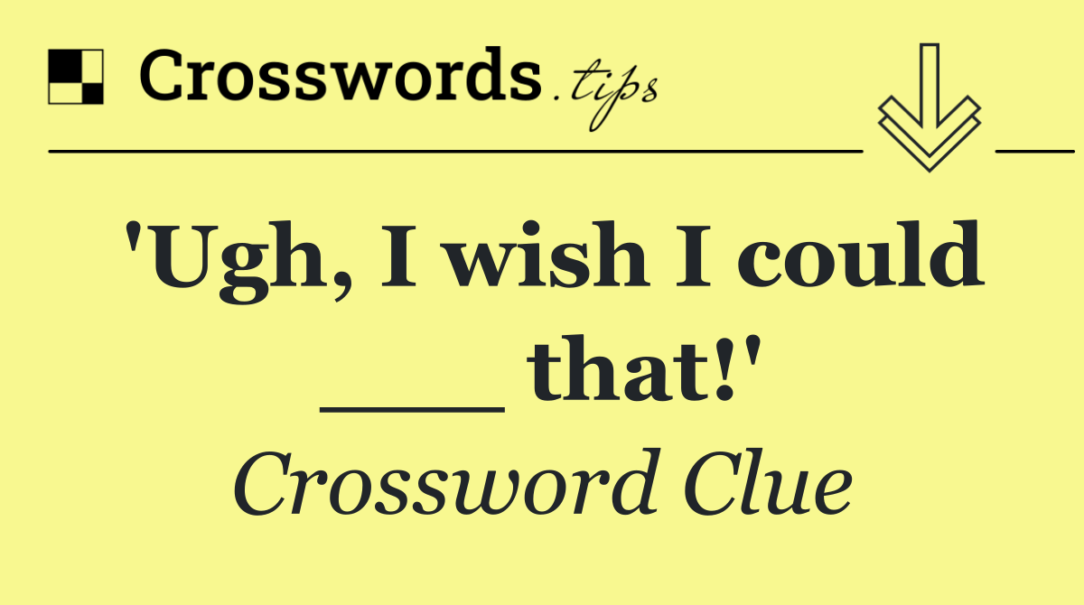'Ugh, I wish I could ___ that!'