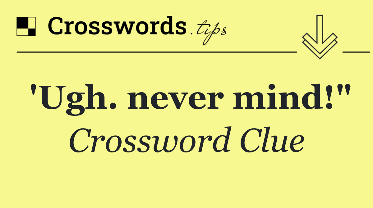 'Ugh. never mind!"