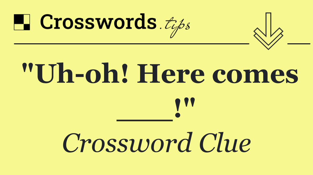 "Uh oh! Here comes ___!"