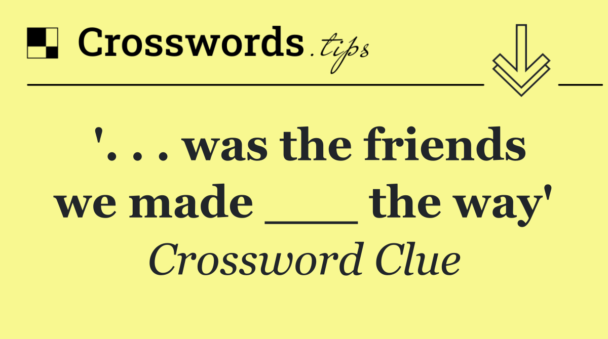 '. . . was the friends we made ___ the way'