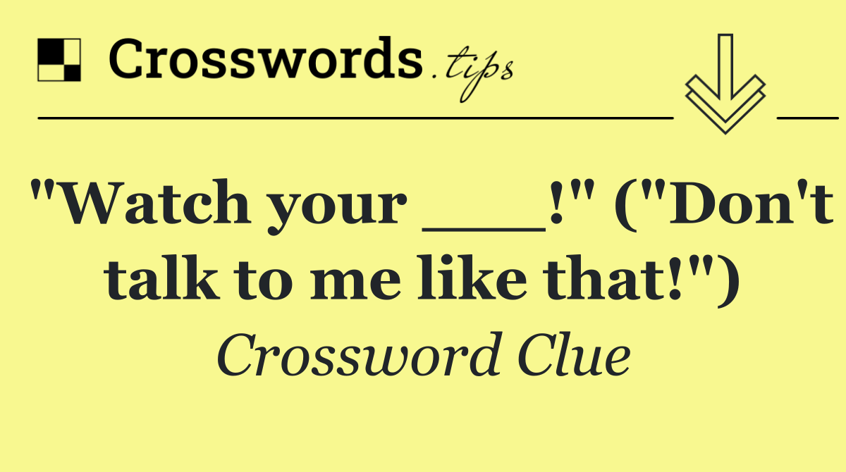 "Watch your ___!" ("Don't talk to me like that!")