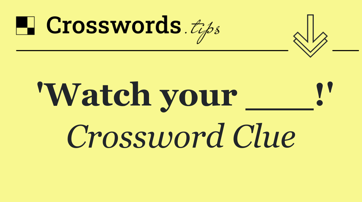'Watch your ___!'
