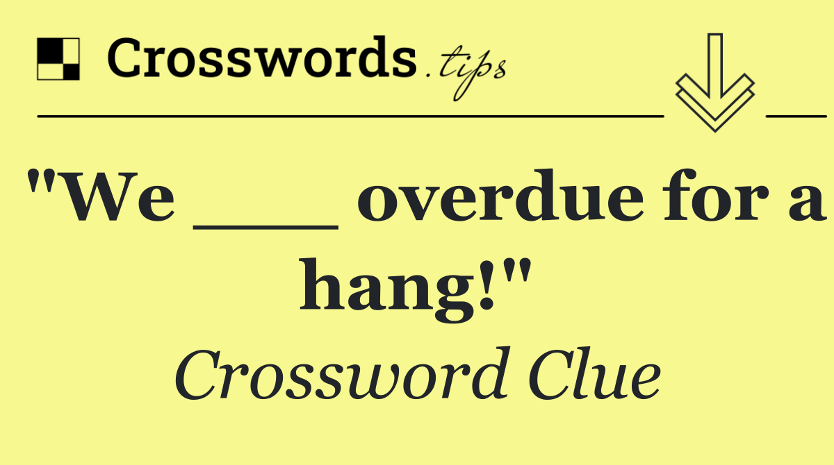"We ___ overdue for a hang!"