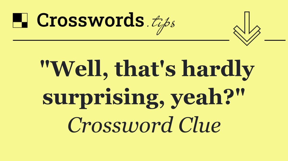 "Well, that's hardly surprising, yeah?"