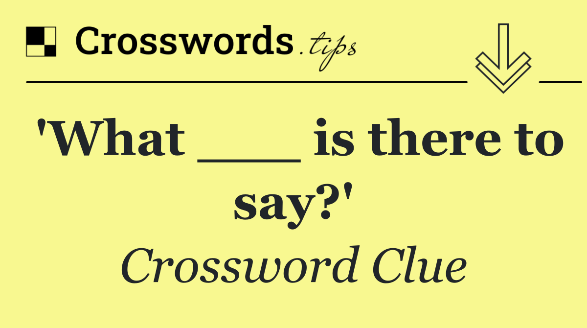 'What ___ is there to say?'