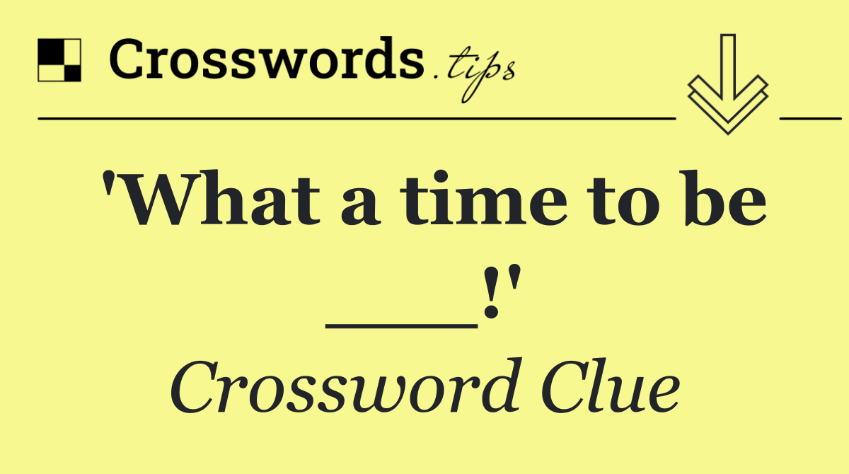 'What a time to be ___!'