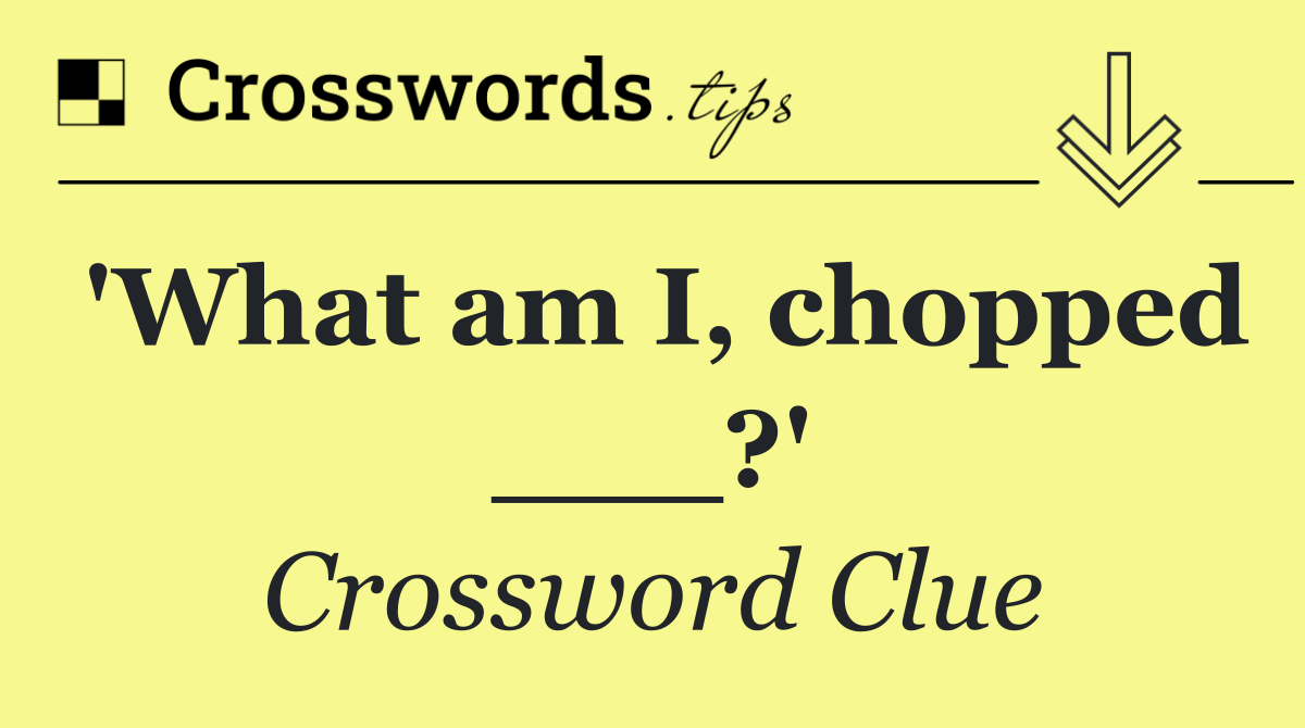 'What am I, chopped ___?'