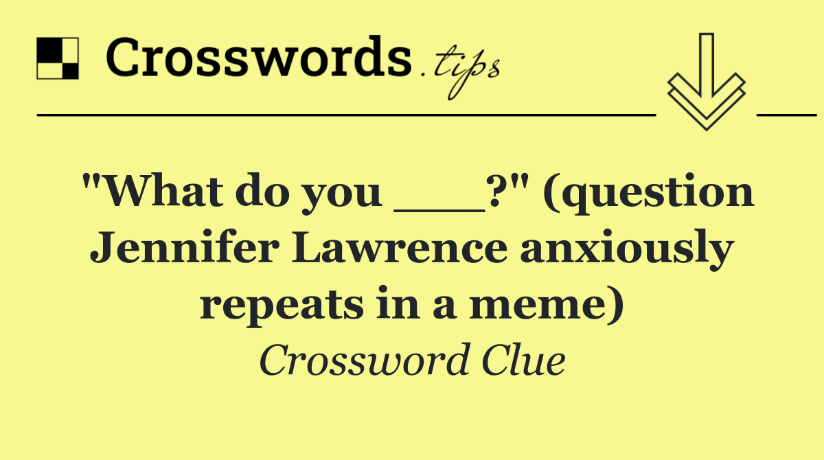 "What do you ___?" (question Jennifer Lawrence anxiously repeats in a meme)