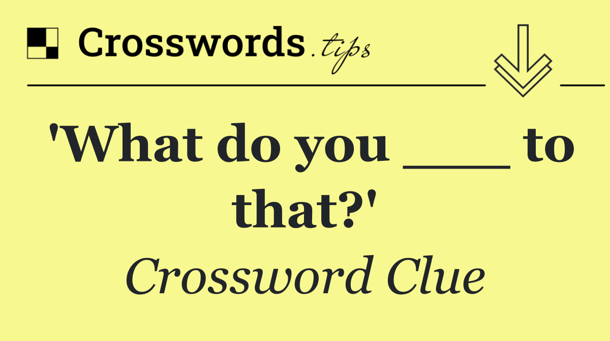 'What do you ___ to that?'