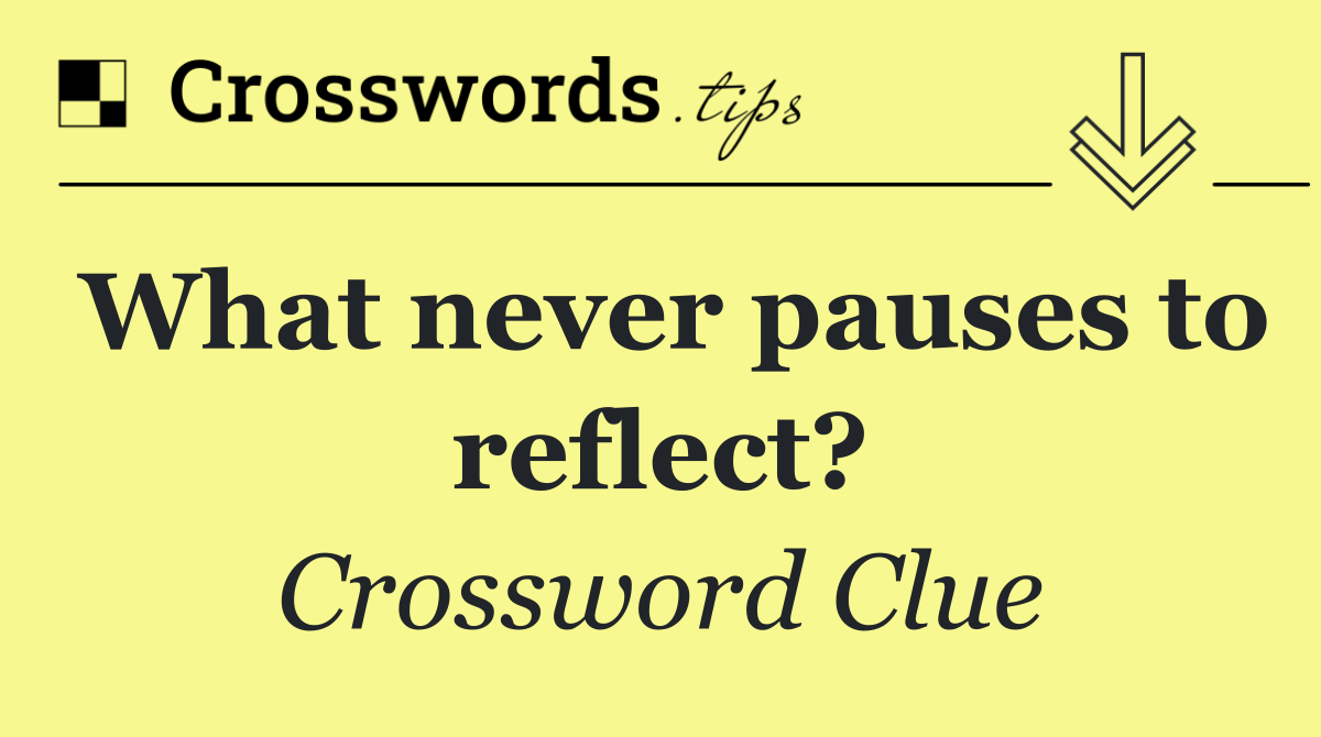 What never pauses to reflect?