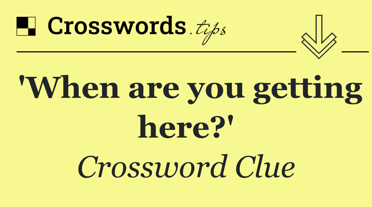 'When are you getting here?'