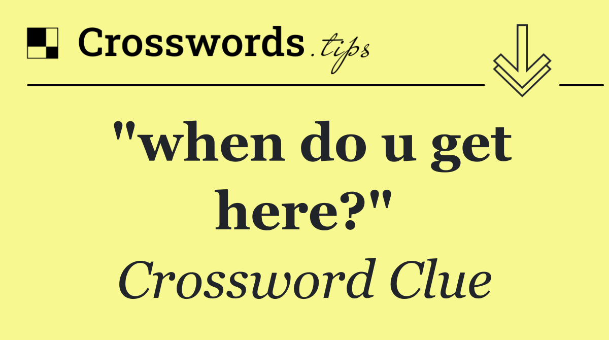 "when do u get here?"