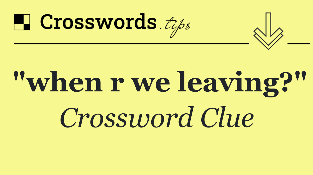 "when r we leaving?"