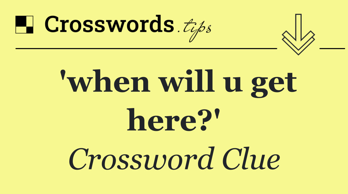 'when will u get here?'