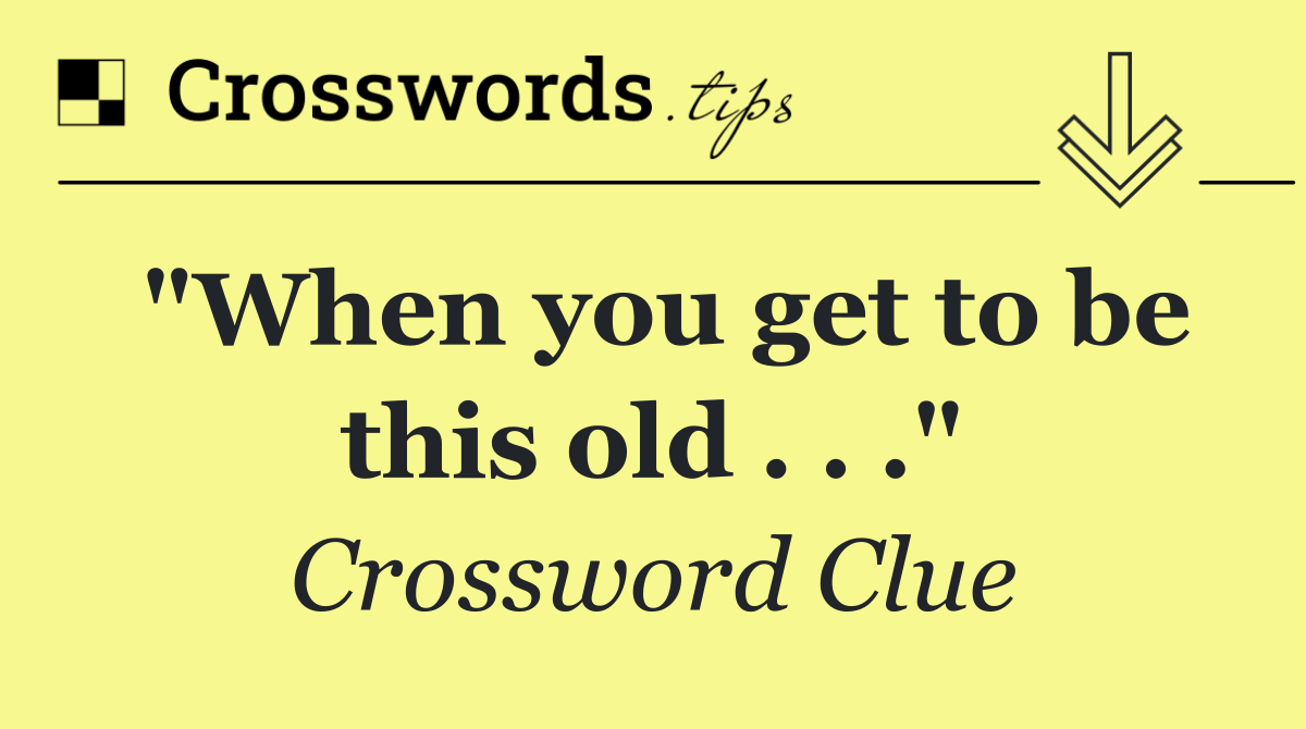 "When you get to be this old . . ."