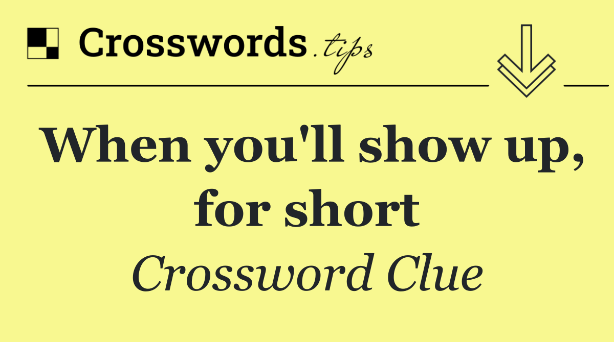 When you'll show up, for short