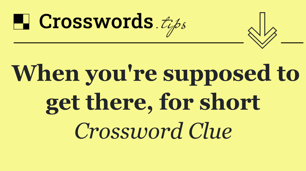 When you're supposed to get there, for short