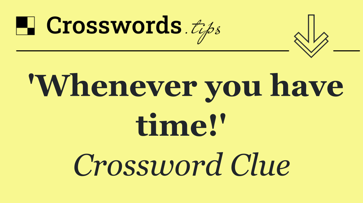 'Whenever you have time!'