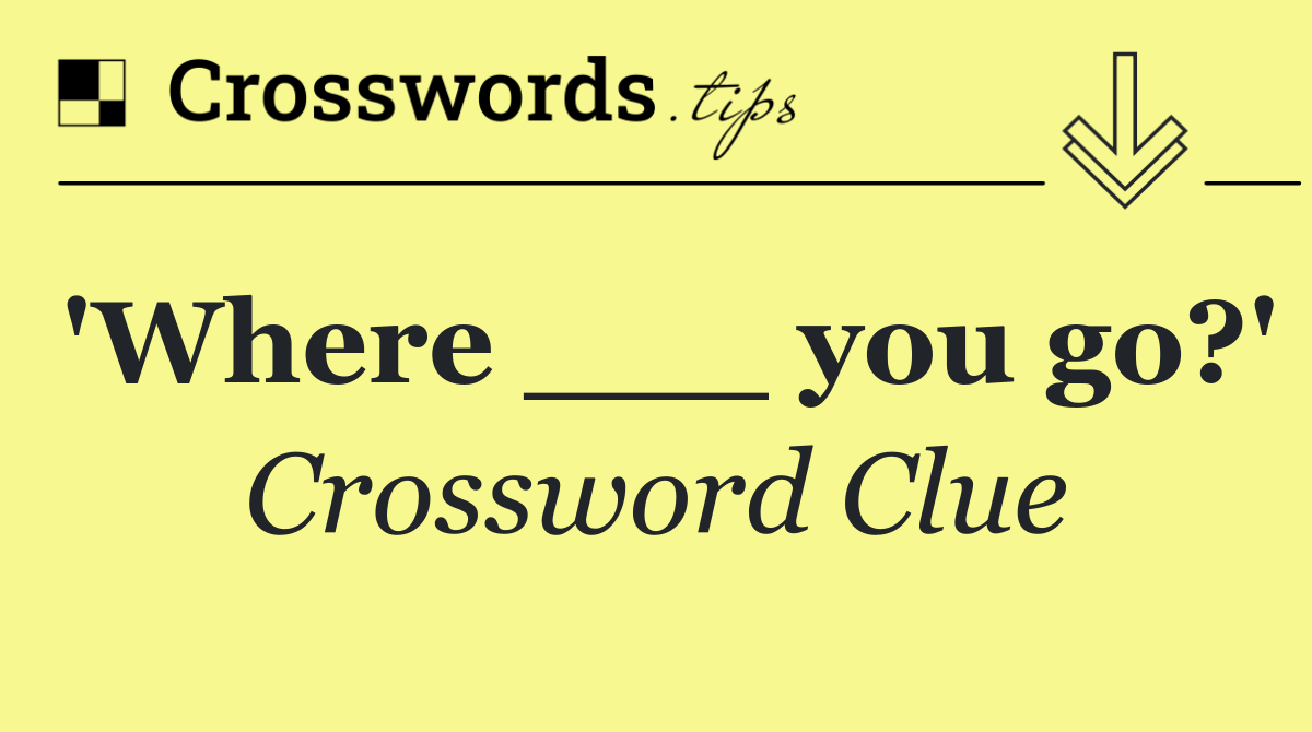 'Where ___ you go?'
