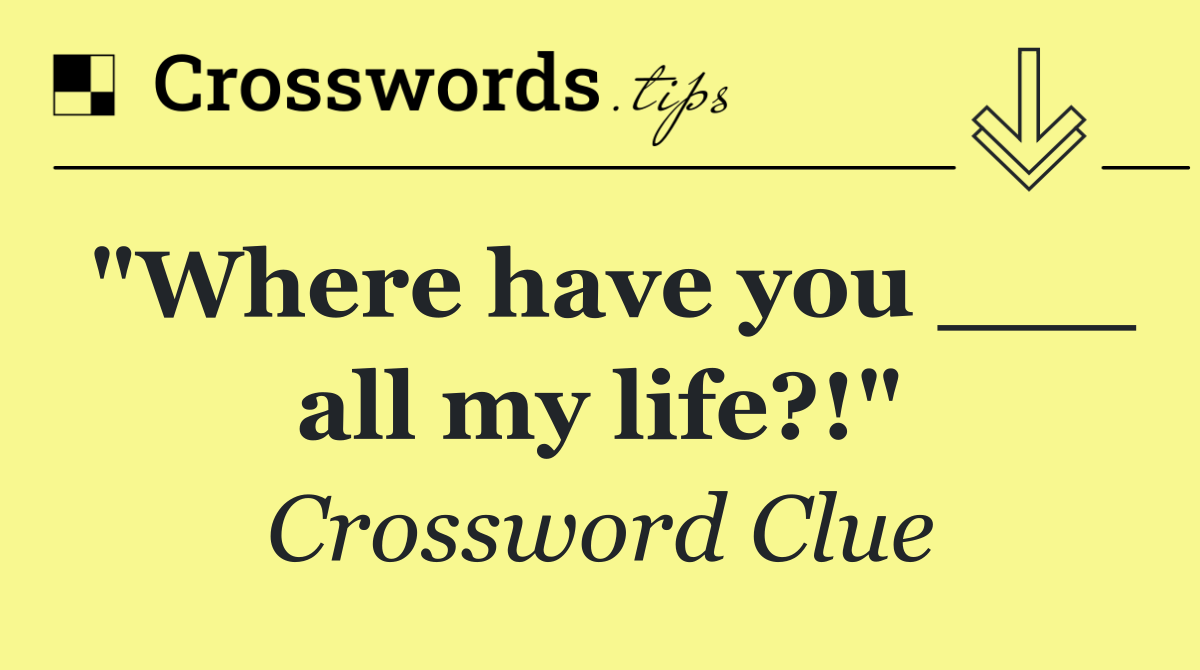 "Where have you ___ all my life?!"
