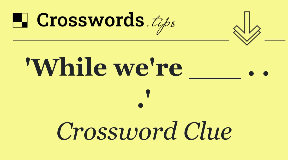 'While we're ___ . . .'