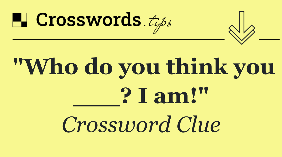 "Who do you think you ___? I am!"