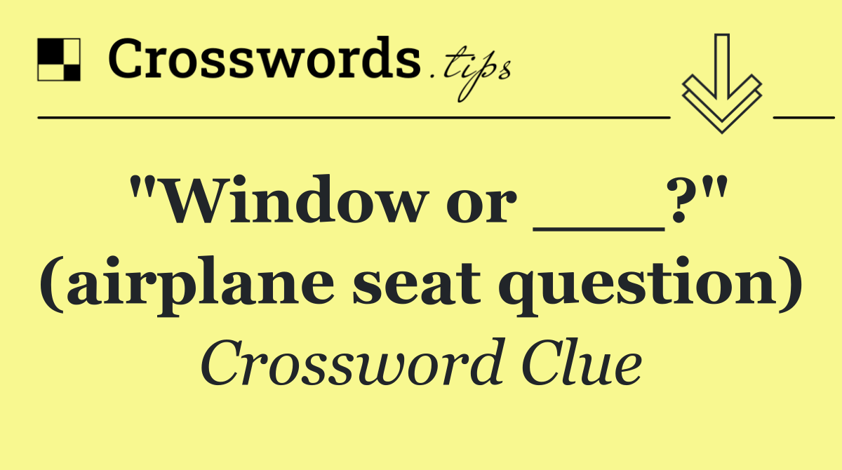 "Window or ___?" (airplane seat question)