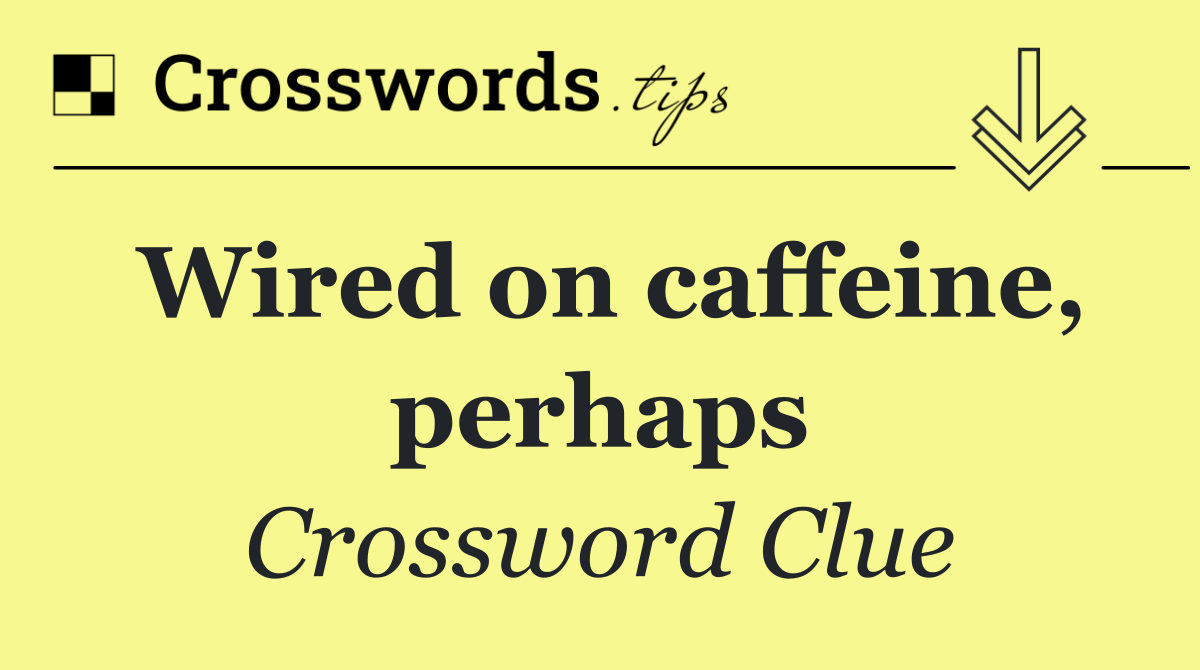 Wired on caffeine, perhaps