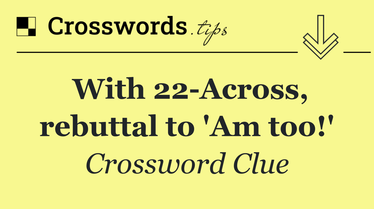 With 22 Across, rebuttal to 'Am too!'